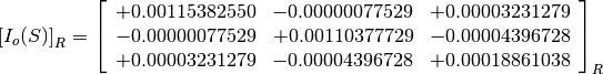 \left[I_o(S)\right]_R = \left[
                        \begin{array}{ccc}
                          +0.00115382550 & -0.00000077529 & +0.00003231279 \\
                          -0.00000077529 & +0.00110377729 & -0.00004396728 \\
                          +0.00003231279 & -0.00004396728 & +0.00018861038
                        \end{array}
                        \right]_R