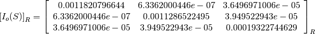 \left[I_o(S)\right]_R = \left[
                        \begin{array}{ccc}
                          0.0011820796644 & 6.3362000446e-07 & 3.6496971006e-05\\
                          6.3362000446e-07 & 0.0011286522495 & 3.949522943e-05\\
                          3.6496971006e-05 & 3.949522943e-05 & 0.00019322744629\\
                        \end{array}
                        \right]_R