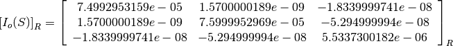 \left[I_o(S)\right]_R = \left[
                        \begin{array}{ccc}
                          7.4992953159e-05 & 1.5700000189e-09 & -1.8339999741e-08\\
                          1.5700000189e-09 & 7.5999952969e-05 & -5.294999994e-08\\
                          -1.8339999741e-08 & -5.294999994e-08 & 5.5337300182e-06\\
                        \end{array}
                        \right]_R