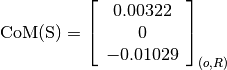\text{CoM(S)} = \left[
                \begin{array}{c}
                  0.00322\\
                  0\\
                  -0.01029
                \end{array}
                \right]_{(o, R)}
