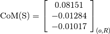 \text{CoM(S)} = \left[
                \begin{array}{c}
                  0.08151\\
                  -0.01284\\
                  -0.01017
                \end{array}
                \right]_{(o, R)}