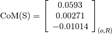 \text{CoM(S)} = \left[
                \begin{array}{c}
                  0.0593\\
                  0.00271\\
                  -0.01014
                \end{array}
                \right]_{(o, R)}